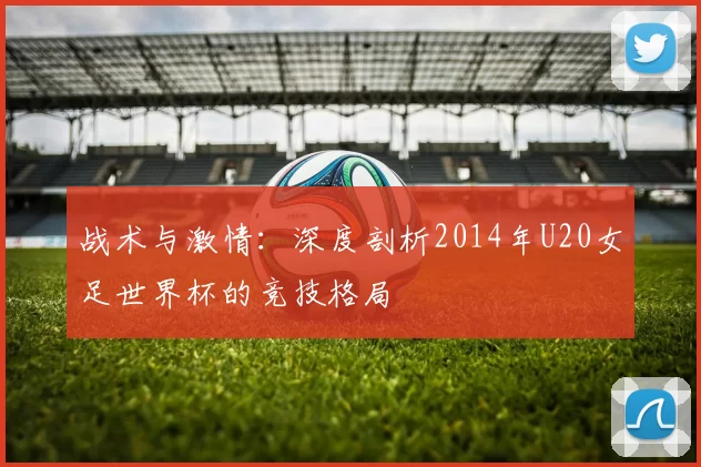 战术与激情：深度剖析2014年U20女足世界杯的竞技格局