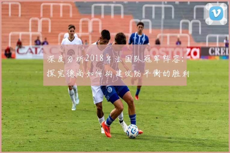 深度分析2018年法国队冠军阵容：探究德尚如何构建攻防平衡的胜利之师