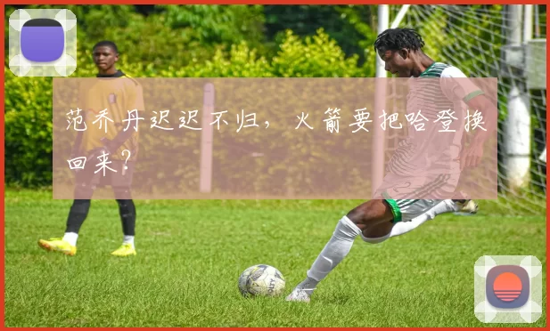 范乔丹迟迟不归，火箭要把哈登换回来？