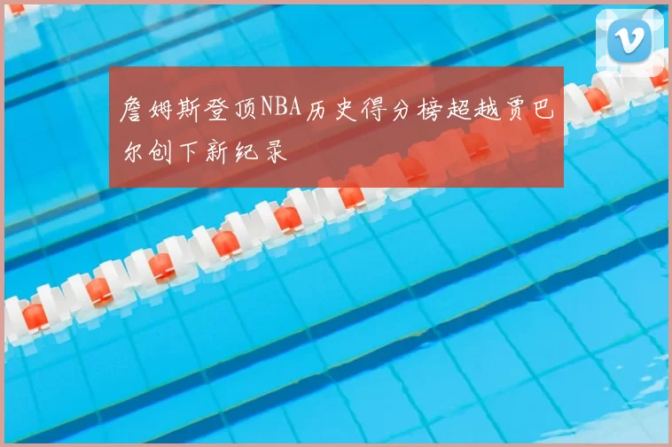 詹姆斯登顶NBA历史得分榜超越贾巴尔创下新纪录
