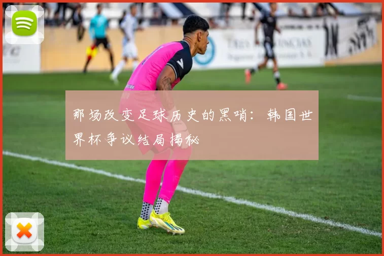 那场改变足球历史的黑哨：韩国世界杯争议结局揭秘