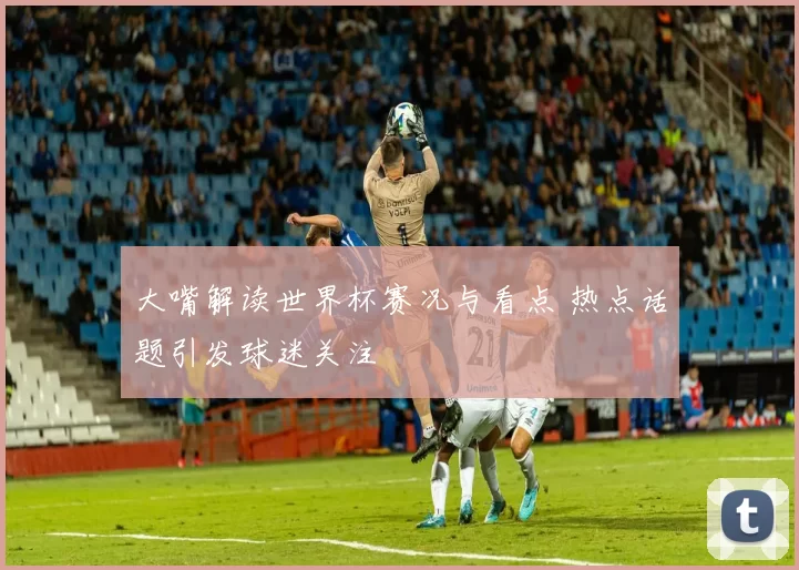 大嘴解读世界杯赛况与看点 热点话题引发球迷关注