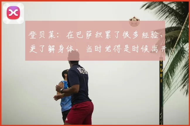 登贝莱：在巴萨积累了很多经验，更了解身体，当时觉得是时候离开