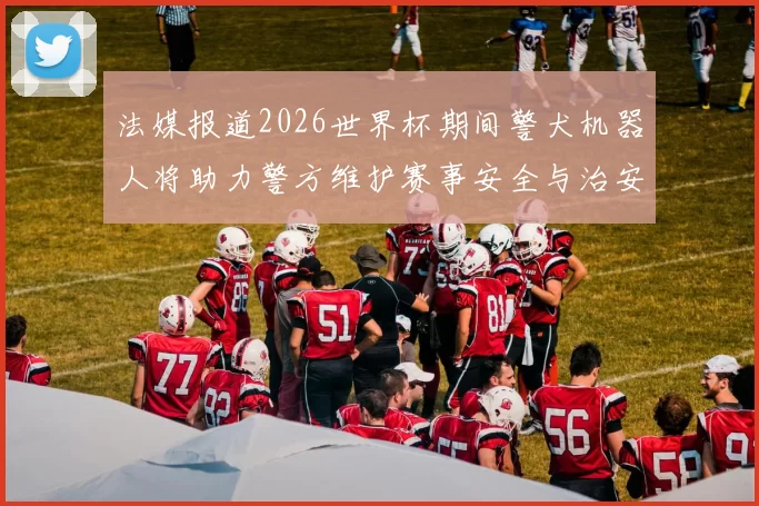 法媒报道2026世界杯期间警犬机器人将助力警方维护赛事安全与治安