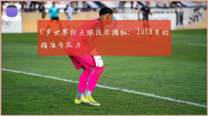 C罗世界杯点球技术揭秘:2018年的精准与压力